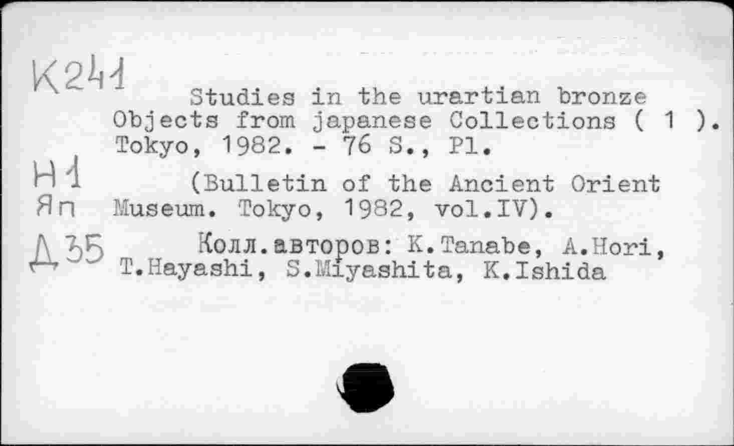 ﻿К2М
Studies in the urartian bronze
Objects from japanese Collections ( 1 ) Tokyo, 1982. - 76 S., Pl.
H 1	(Bulletin of the Ancient Orient
Яп Museum. Tokyo, 1982, vol.IV).
Д	Колл.авторов: К.Tanabe, A.Hori,
T.Hayashi, S.Miyashita, K.Ishida